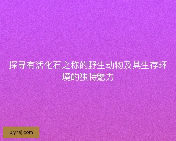 探寻有活化石之称的野生动物及其生存环境的独特魅力