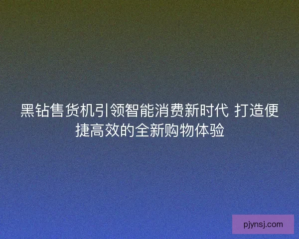 黑钻售货机引领智能消费新时代 打造便捷高效的全新购物体验