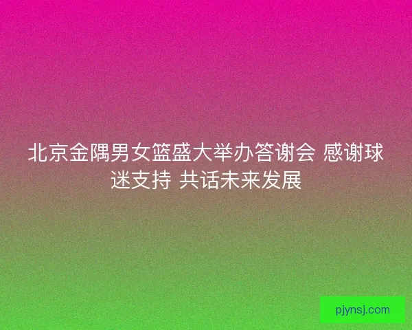 北京金隅男女篮盛大举办答谢会 感谢球迷支持 共话未来发展