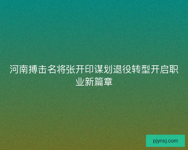 河南搏击名将张开印谋划退役转型开启职业新篇章