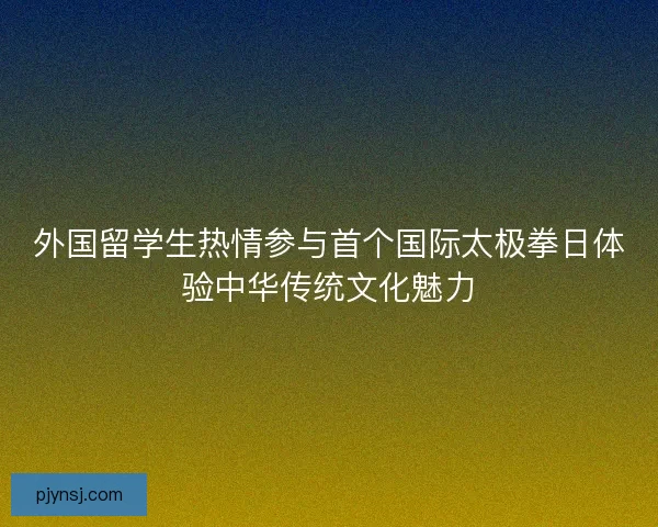 外国留学生热情参与首个国际太极拳日体验中华传统文化魅力