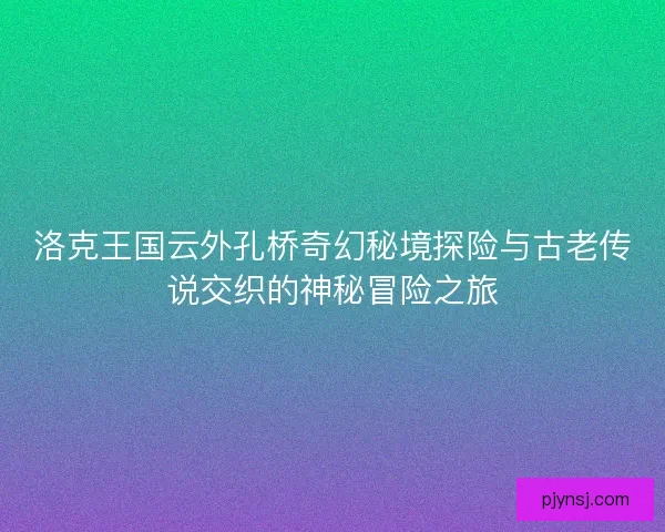 洛克王国云外孔桥奇幻秘境探险与古老传说交织的神秘冒险之旅