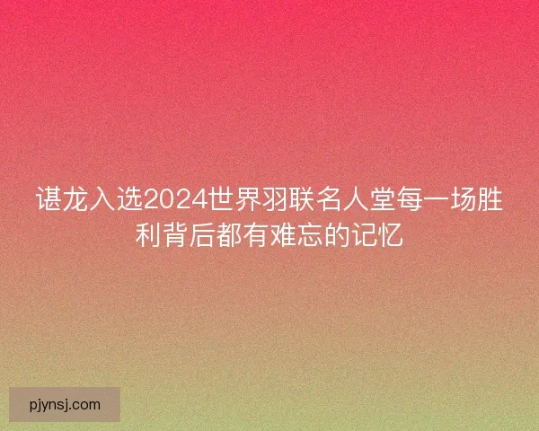 谌龙入选2024世界羽联名人堂每一场胜利背后都有难忘的记忆