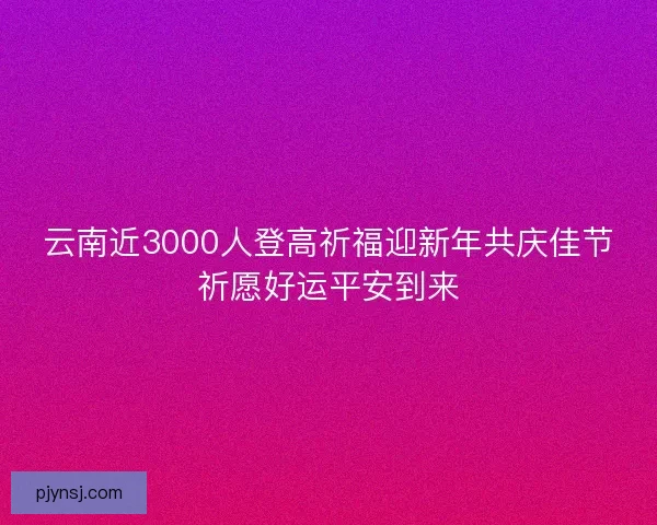 云南近3000人登高祈福迎新年共庆佳节祈愿好运平安到来