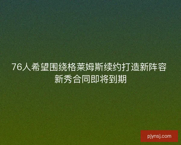 76人希望围绕格莱姆斯续约打造新阵容 新秀合同即将到期