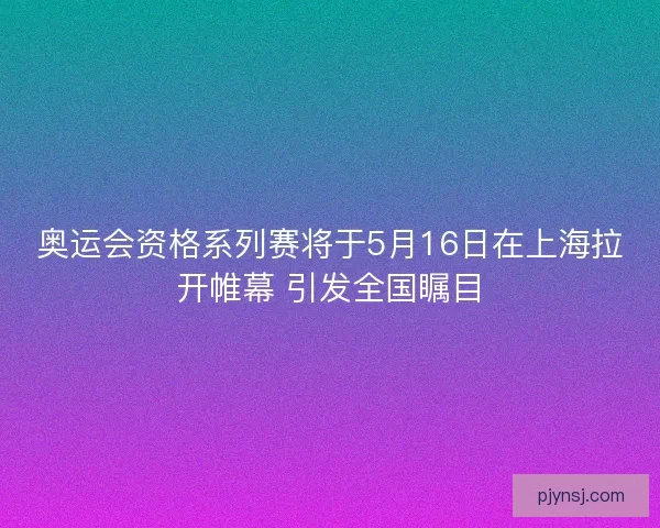 奥运会资格系列赛将于5月16日在上海拉开帷幕 引发全国瞩目