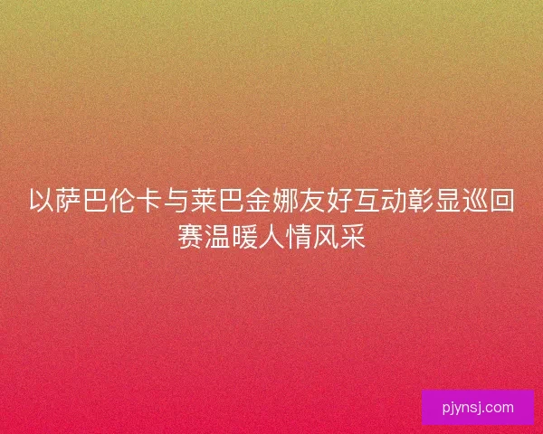 以萨巴伦卡与莱巴金娜友好互动彰显巡回赛温暖人情风采