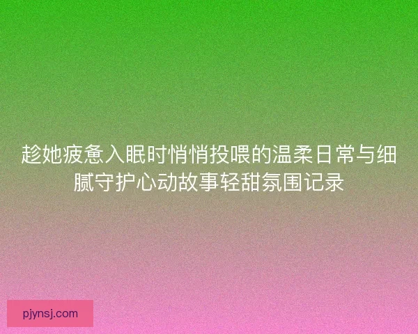 趁她疲惫入眠时悄悄投喂的温柔日常与细腻守护心动故事轻甜氛围记录