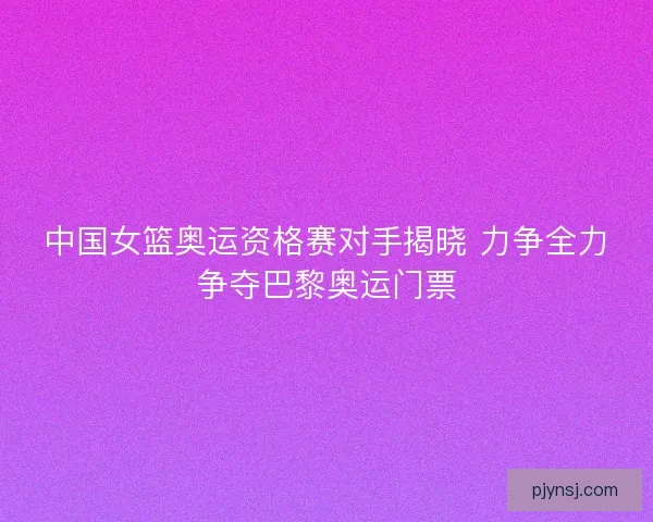 中国女篮奥运资格赛对手揭晓 力争全力争夺巴黎奥运门票