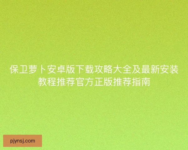 保卫萝卜安卓版下载攻略大全及最新安装教程推荐官方正版推荐指南