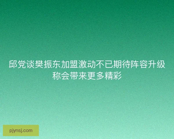 邱党谈樊振东加盟激动不已期待阵容升级称会带来更多精彩