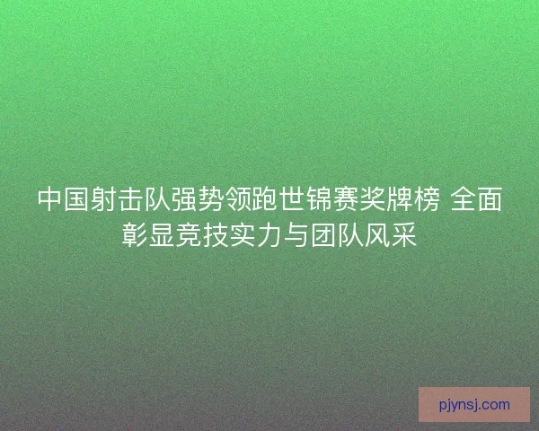 中国射击队强势领跑世锦赛奖牌榜 全面彰显竞技实力与团队风采