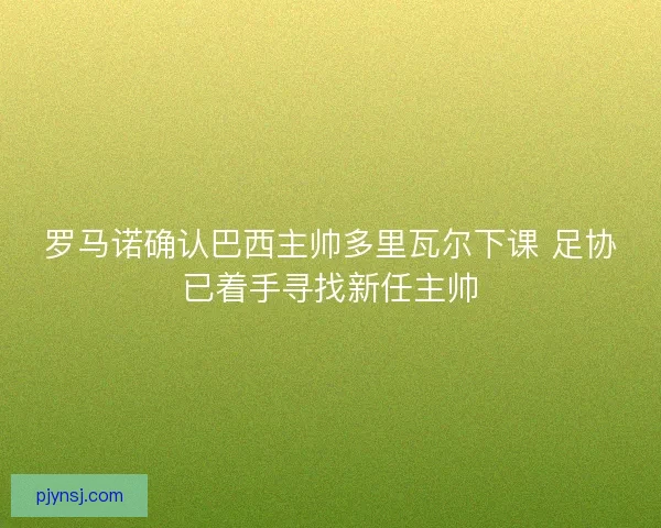 罗马诺确认巴西主帅多里瓦尔下课 足协已着手寻找新任主帅