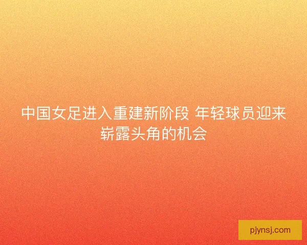 中国女足进入重建新阶段 年轻球员迎来崭露头角的机会