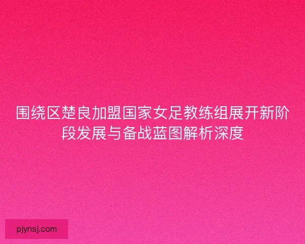 围绕区楚良加盟国家女足教练组展开新阶段发展与备战蓝图解析深度