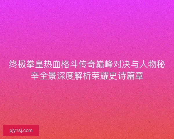 终极拳皇热血格斗传奇巅峰对决与人物秘辛全景深度解析荣耀史诗篇章