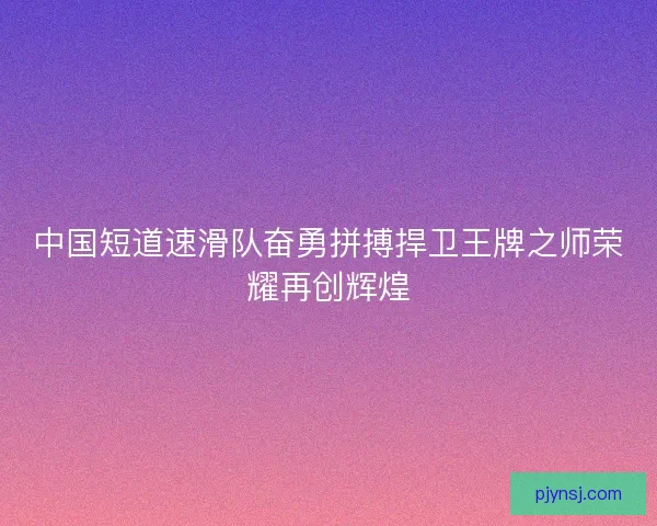 中国短道速滑队奋勇拼搏捍卫王牌之师荣耀再创辉煌